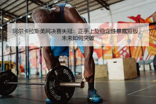 阿尔卡拉斯美网决赛失冠：正手上旋稳定性暴露短板，未来如何突破